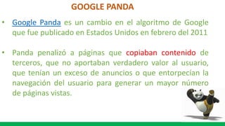 GOOGLE PANDA
• Google Panda es un cambio en el algoritmo de Google
que fue publicado en Estados Unidos en febrero del 2011
• Panda penalizó a páginas que copiaban contenido de
terceros, que no aportaban verdadero valor al usuario,
que tenían un exceso de anuncios o que entorpecían la
navegación del usuario para generar un mayor número
de páginas vistas.
 