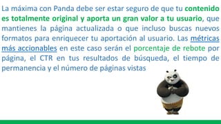 La máxima con Panda debe ser estar seguro de que tu contenido
es totalmente original y aporta un gran valor a tu usuario, que
mantienes la página actualizada o que incluso buscas nuevos
formatos para enriquecer tu aportación al usuario. Las métricas
más accionables en este caso serán el porcentaje de rebote por
página, el CTR en tus resultados de búsqueda, el tiempo de
permanencia y el número de páginas vistas
 