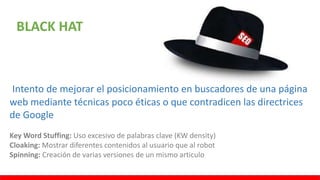 BLACK HAT
Intento de mejorar el posicionamiento en buscadores de una página
web mediante técnicas poco éticas o que contradicen las directrices
de Google
Key Word Stuffing: Uso excesivo de palabras clave (KW density)
Cloaking: Mostrar diferentes contenidos al usuario que al robot
Spinning: Creación de varias versiones de un mismo articulo
 