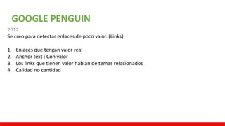 GOOGLE PENGUIN
2012
Se creo para detectar enlaces de poco valor. (Links)
1. Enlaces que tengan valor real
2. Anchor text : Con valor
3. Los links que tienen valor hablan de temas relacionados
4. Calidad no cantidad
 
