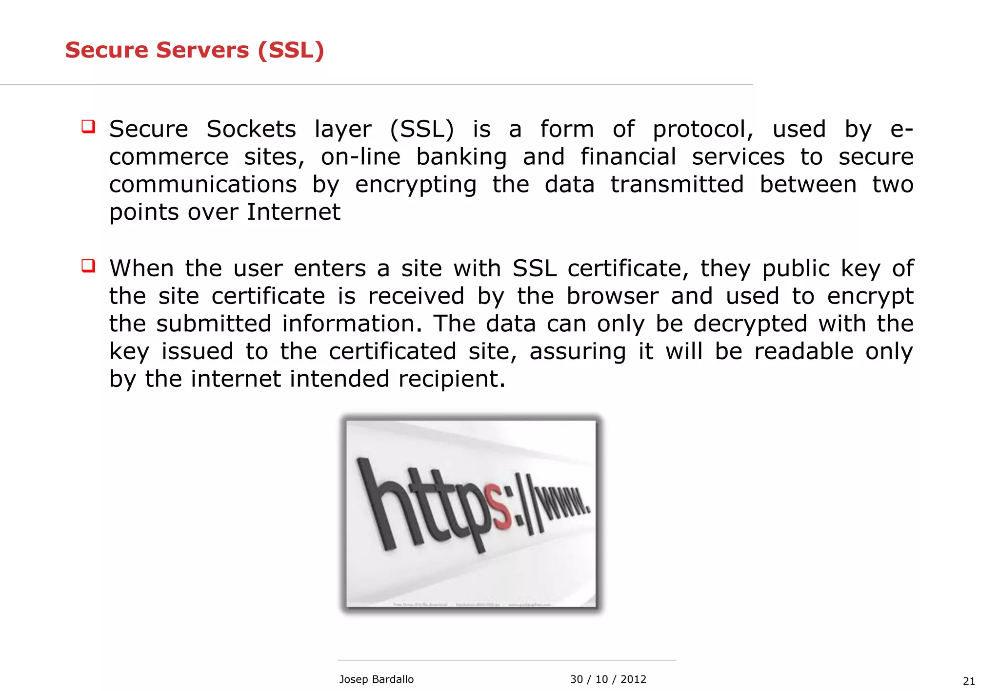 2130 / 10 / 2012Josep Bardallo
Secure Servers (SSL)
 Secure Sockets layer (SSL) is a form of protocol, used by e-
commerce sites, on-line banking and financial services to secure
communications by encrypting the data transmitted between two
points over Internet
 When the user enters a site with SSL certificate, they public key of
the site certificate is received by the browser and used to encrypt
the submitted information. The data can only be decrypted with the
key issued to the certificated site, assuring it will be readable only
by the internet intended recipient.
 