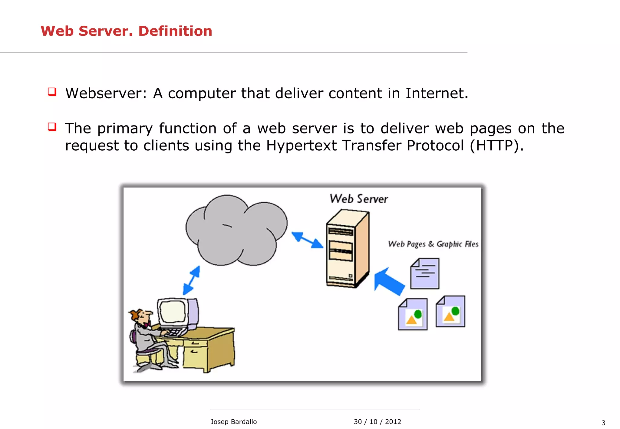 330 / 10 / 2012Josep Bardallo
Web Server. Definition
 Webserver: A computer that deliver content in Internet.
 The primary function of a web server is to deliver web pages on the
request to clients using the Hypertext Transfer Protocol (HTTP).
 