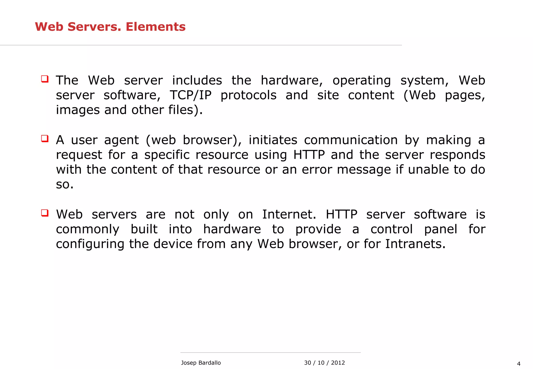 430 / 10 / 2012Josep Bardallo
Web Servers. Elements
 The Web server includes the hardware, operating system, Web
server software, TCP/IP protocols and site content (Web pages,
images and other files).
 A user agent (web browser), initiates communication by making a
request for a specific resource using HTTP and the server responds
with the content of that resource or an error message if unable to do
so.
 Web servers are not only on Internet. HTTP server software is
commonly built into hardware to provide a control panel for
configuring the device from any Web browser, or for Intranets.
 