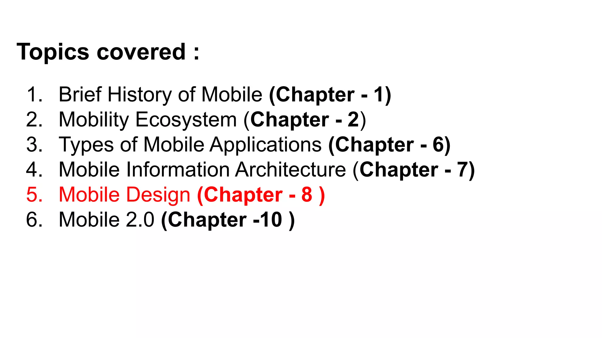 Topics covered :
1. Brief History of Mobile (Chapter - 1)
2. Mobility Ecosystem (Chapter - 2)
3. Types of Mobile Applications (Chapter - 6)
4. Mobile Information Architecture (Chapter - 7)
5. Mobile Design (Chapter - 8 )
6. Mobile 2.0 (Chapter -10 )
 