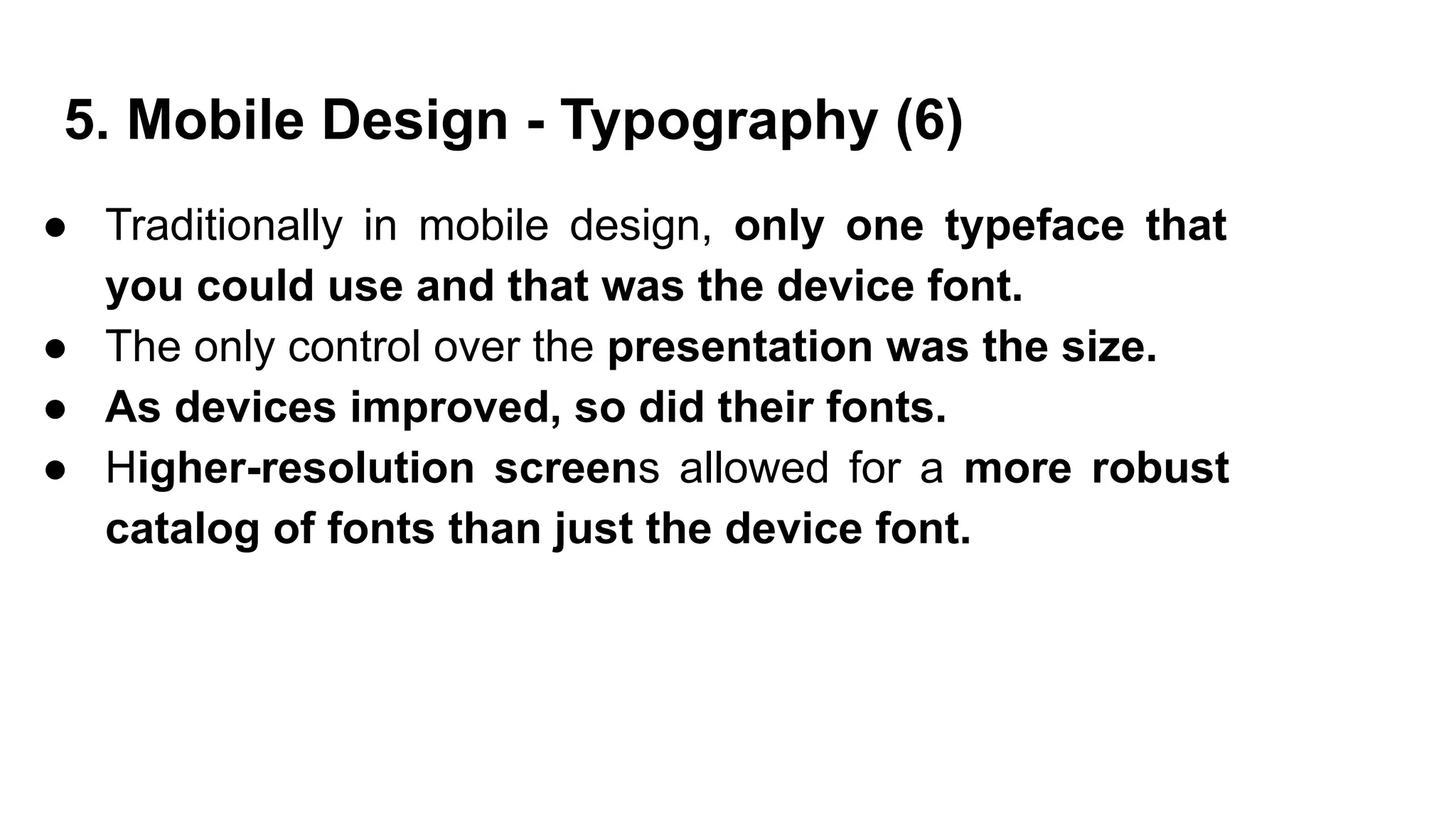 ● Traditionally in mobile design, only one typeface that
you could use and that was the device font.
● The only control over the presentation was the size.
● As devices improved, so did their fonts.
● Higher-resolution screens allowed for a more robust
catalog of fonts than just the device font.
5. Mobile Design - Typography (6)
 