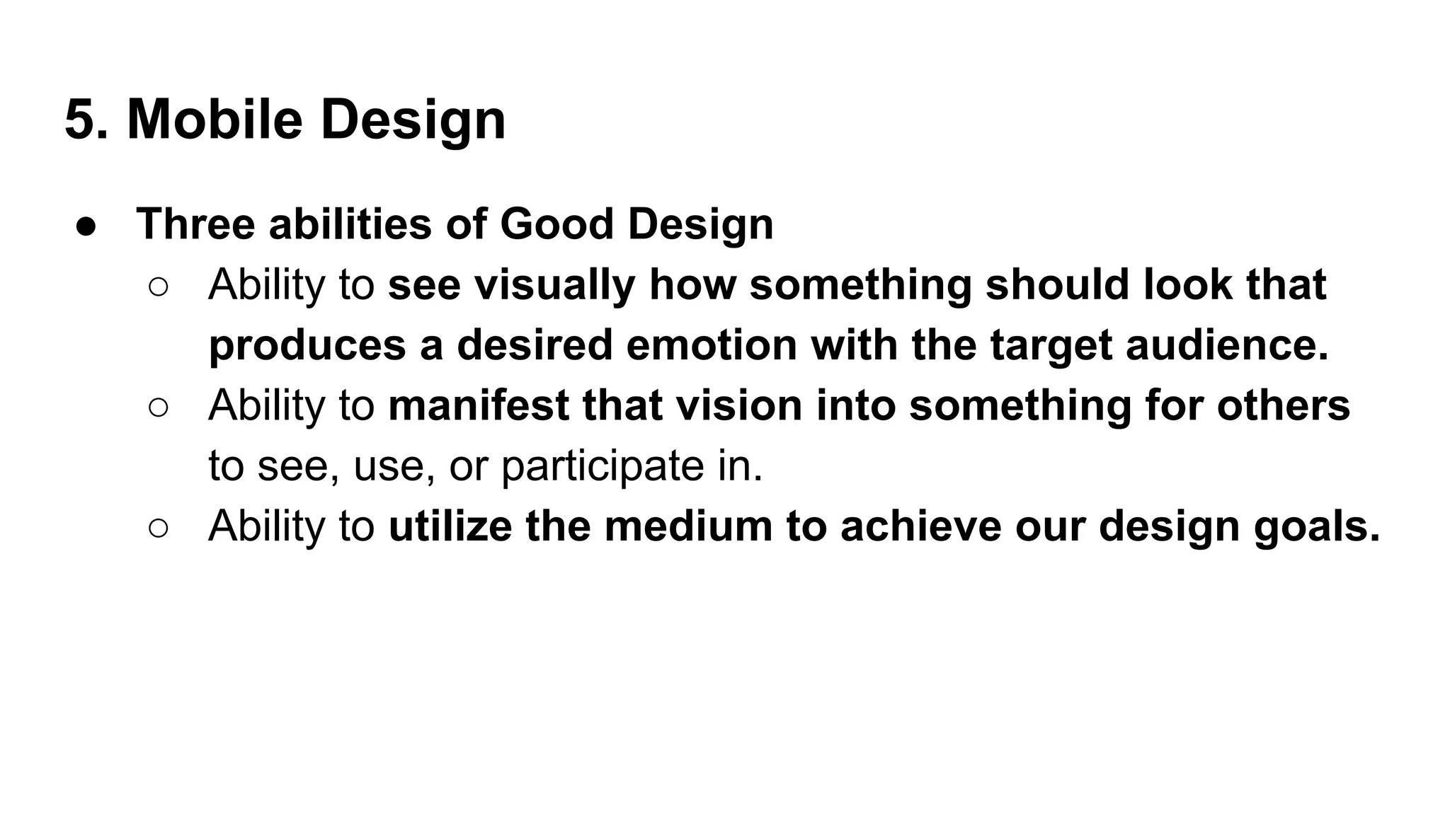 5. Mobile Design
● Three abilities of Good Design
○ Ability to see visually how something should look that
produces a desired emotion with the target audience.
○ Ability to manifest that vision into something for others
to see, use, or participate in.
○ Ability to utilize the medium to achieve our design goals.
 