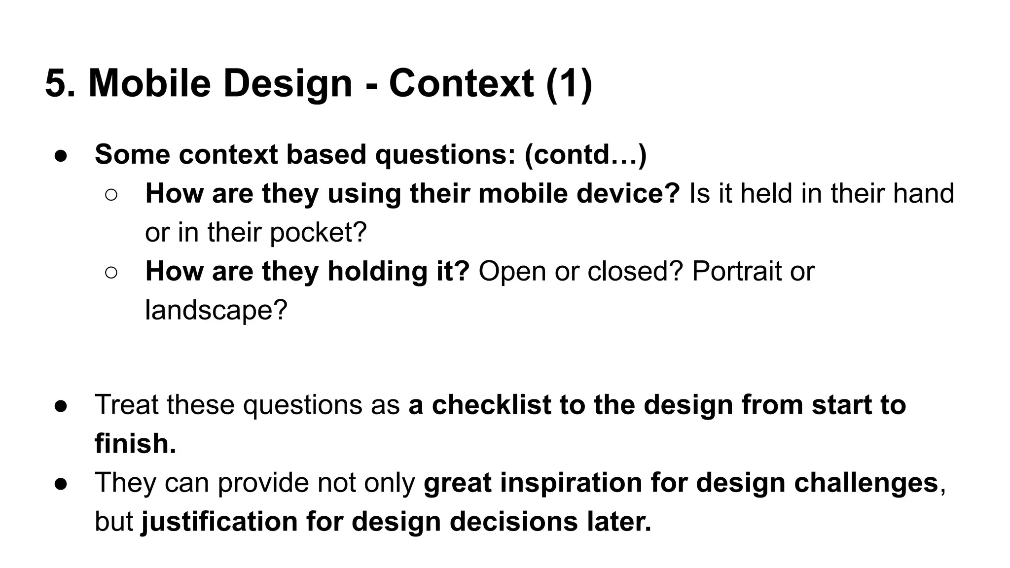 5. Mobile Design - Context (1)
● Some context based questions: (contd…)
○ How are they using their mobile device? Is it held in their hand
or in their pocket?
○ How are they holding it? Open or closed? Portrait or
landscape?
● Treat these questions as a checklist to the design from start to
finish.
● They can provide not only great inspiration for design challenges,
but justification for design decisions later.
 