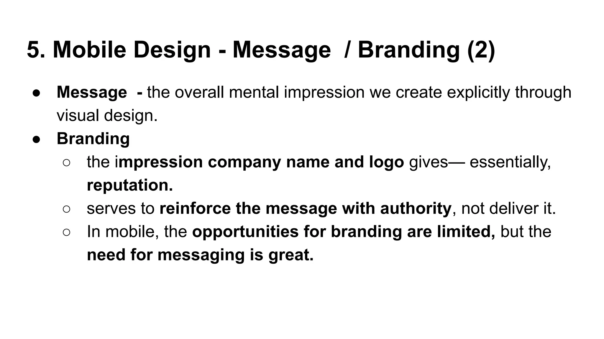 5. Mobile Design - Message / Branding (2)
● Message - the overall mental impression we create explicitly through
visual design.
● Branding
○ the impression company name and logo gives— essentially,
reputation.
○ serves to reinforce the message with authority, not deliver it.
○ In mobile, the opportunities for branding are limited, but the
need for messaging is great.
 