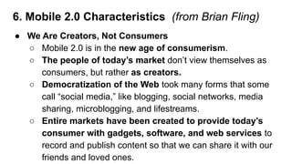 6. Mobile 2.0 Characteristics (from Brian Fling)
● We Are Creators, Not Consumers
○ Mobile 2.0 is in the new age of consum...