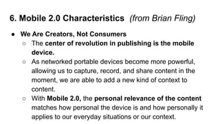 6. Mobile 2.0 Characteristics (from Brian Fling)
● We Are Creators, Not Consumers
○ The center of revolution in publishing...