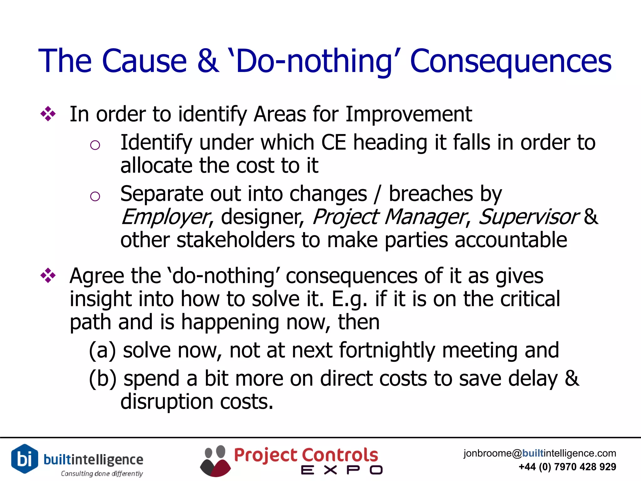 jonbroome@builtintelligence.com
+44 (0) 7970 428 929
The Cause & ‘Do-nothing’ Consequences
 In order to identify Areas for Improvement
o Identify under which CE heading it falls in order to
allocate the cost to it
o Separate out into changes / breaches by
Employer, designer, Project Manager, Supervisor &
other stakeholders to make parties accountable
 Agree the ‘do-nothing’ consequences of it as gives
insight into how to solve it. E.g. if it is on the critical
path and is happening now, then
(a) solve now, not at next fortnightly meeting and
(b) spend a bit more on direct costs to save delay &
disruption costs.
 