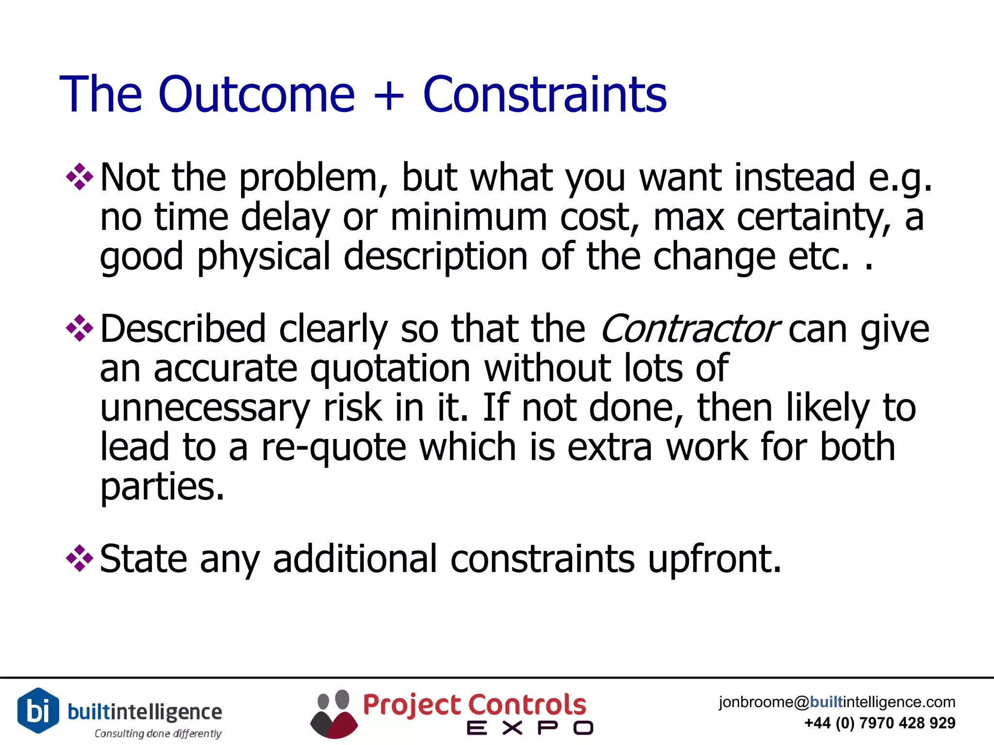 jonbroome@builtintelligence.com
+44 (0) 7970 428 929
The Outcome + Constraints
Not the problem, but what you want instead e.g.
no time delay or minimum cost, max certainty, a
good physical description of the change etc. .
Described clearly so that the Contractor can give
an accurate quotation without lots of
unnecessary risk in it. If not done, then likely to
lead to a re-quote which is extra work for both
parties.
State any additional constraints upfront.
 