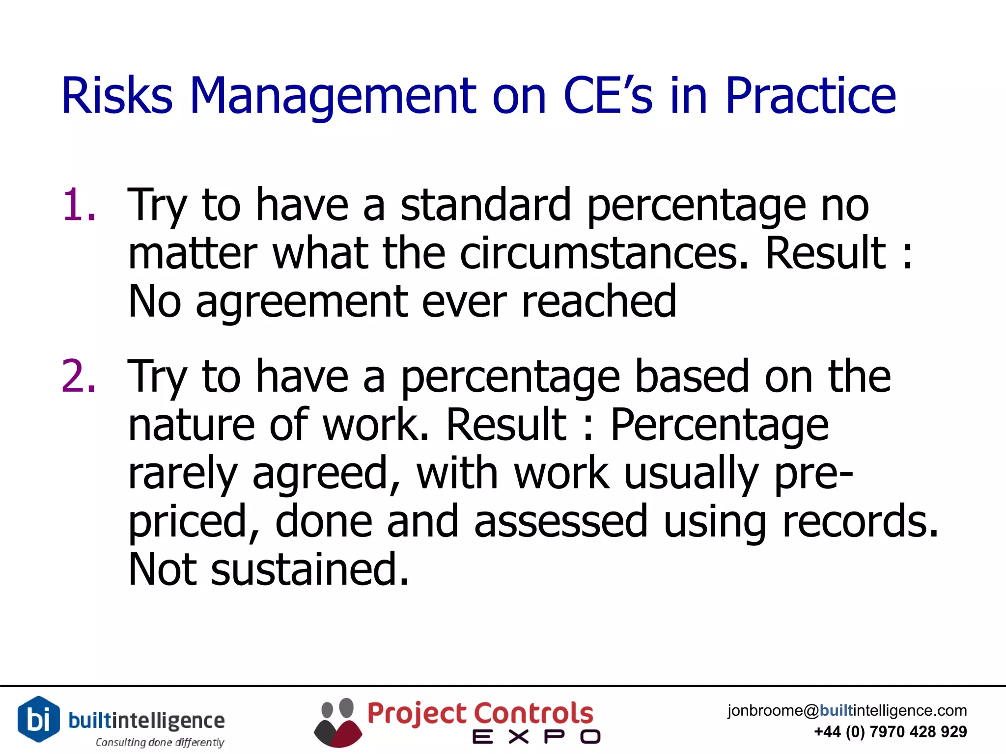 jonbroome@builtintelligence.com
+44 (0) 7970 428 929
Risks Management on CE’s in Practice
1. Try to have a standard percentage no
matter what the circumstances. Result :
No agreement ever reached
2. Try to have a percentage based on the
nature of work. Result : Percentage
rarely agreed, with work usually pre-
priced, done and assessed using records.
Not sustained.
 