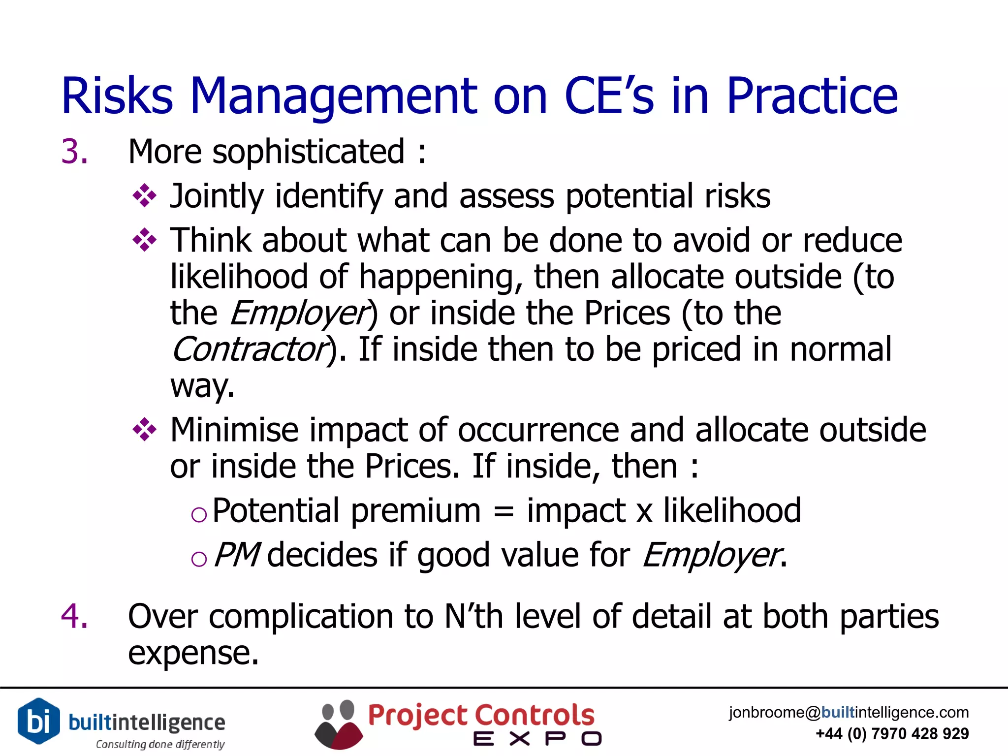 jonbroome@builtintelligence.com
+44 (0) 7970 428 929
Risks Management on CE’s in Practice
3. More sophisticated :
 Jointly identify and assess potential risks
 Think about what can be done to avoid or reduce
likelihood of happening, then allocate outside (to
the Employer) or inside the Prices (to the
Contractor). If inside then to be priced in normal
way.
 Minimise impact of occurrence and allocate outside
or inside the Prices. If inside, then :
oPotential premium = impact x likelihood
oPM decides if good value for Employer.
4. Over complication to N’th level of detail at both parties
expense.
 