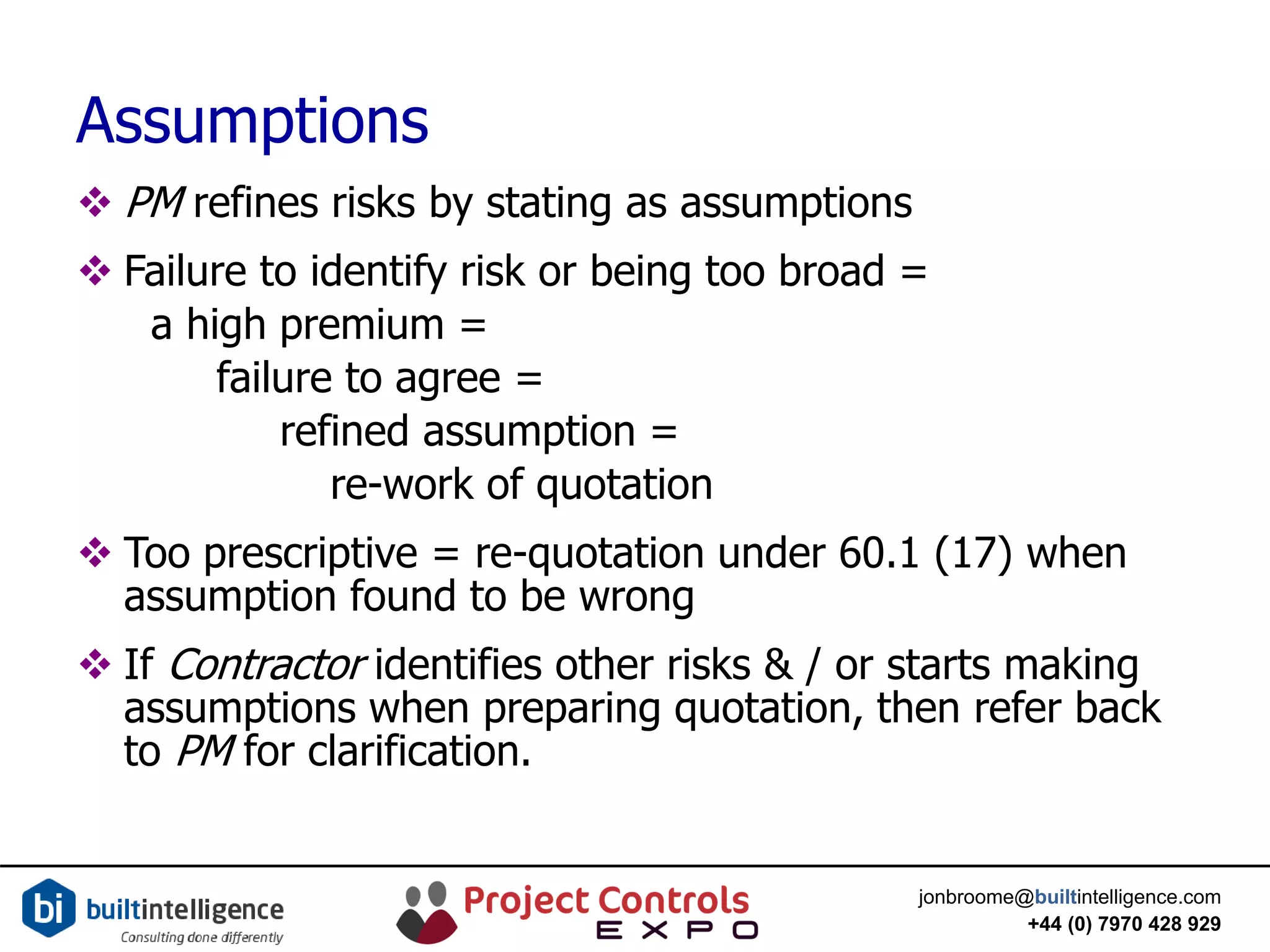 jonbroome@builtintelligence.com
+44 (0) 7970 428 929
Assumptions
 PM refines risks by stating as assumptions
 Failure to identify risk or being too broad =
a high premium =
failure to agree =
refined assumption =
re-work of quotation
 Too prescriptive = re-quotation under 60.1 (17) when
assumption found to be wrong
 If Contractor identifies other risks & / or starts making
assumptions when preparing quotation, then refer back
to PM for clarification.
 