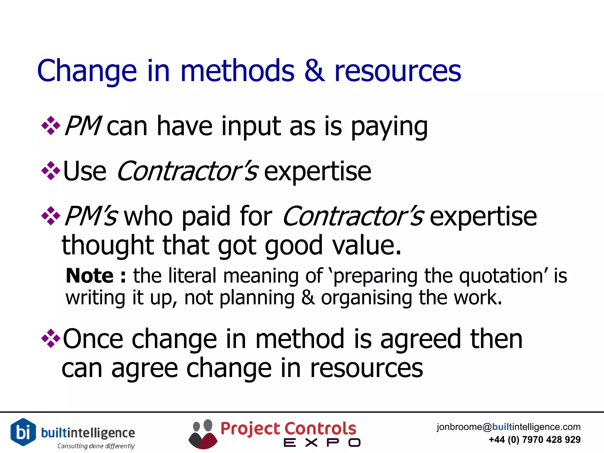 jonbroome@builtintelligence.com
+44 (0) 7970 428 929
Change in methods & resources
PM can have input as is paying
Use Contractor’s expertise
PM’s who paid for Contractor’s expertise
thought that got good value.
Note : the literal meaning of ‘preparing the quotation’ is
writing it up, not planning & organising the work.
Once change in method is agreed then
can agree change in resources
 