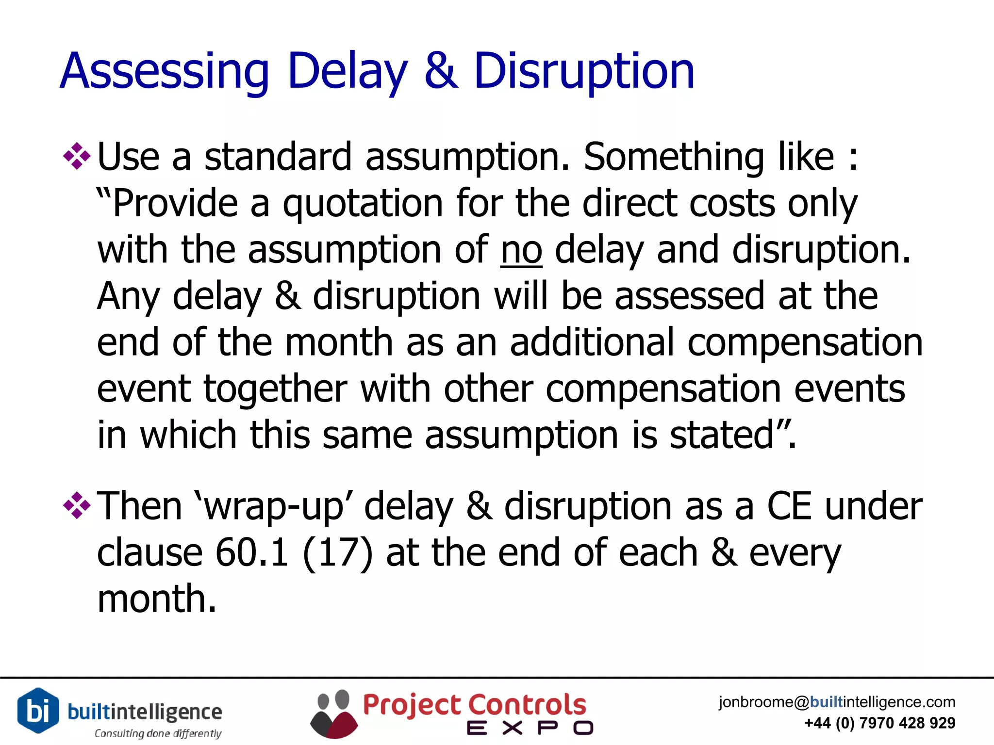 jonbroome@builtintelligence.com
+44 (0) 7970 428 929
Assessing Delay & Disruption
Use a standard assumption. Something like :
“Provide a quotation for the direct costs only
with the assumption of no delay and disruption.
Any delay & disruption will be assessed at the
end of the month as an additional compensation
event together with other compensation events
in which this same assumption is stated”.
Then ‘wrap-up’ delay & disruption as a CE under
clause 60.1 (17) at the end of each & every
month.
 