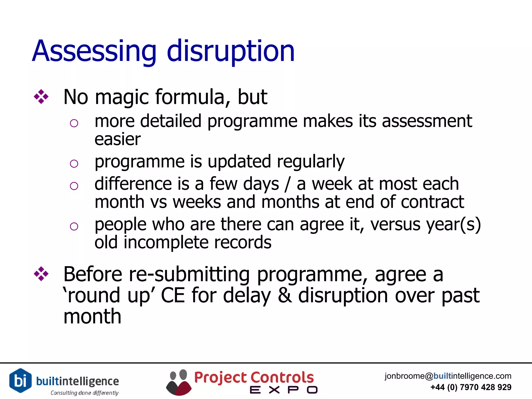 jonbroome@builtintelligence.com
+44 (0) 7970 428 929
Assessing disruption
 No magic formula, but
o more detailed programme makes its assessment
easier
o programme is updated regularly
o difference is a few days / a week at most each
month vs weeks and months at end of contract
o people who are there can agree it, versus year(s)
old incomplete records
 Before re-submitting programme, agree a
‘round up’ CE for delay & disruption over past
month
 