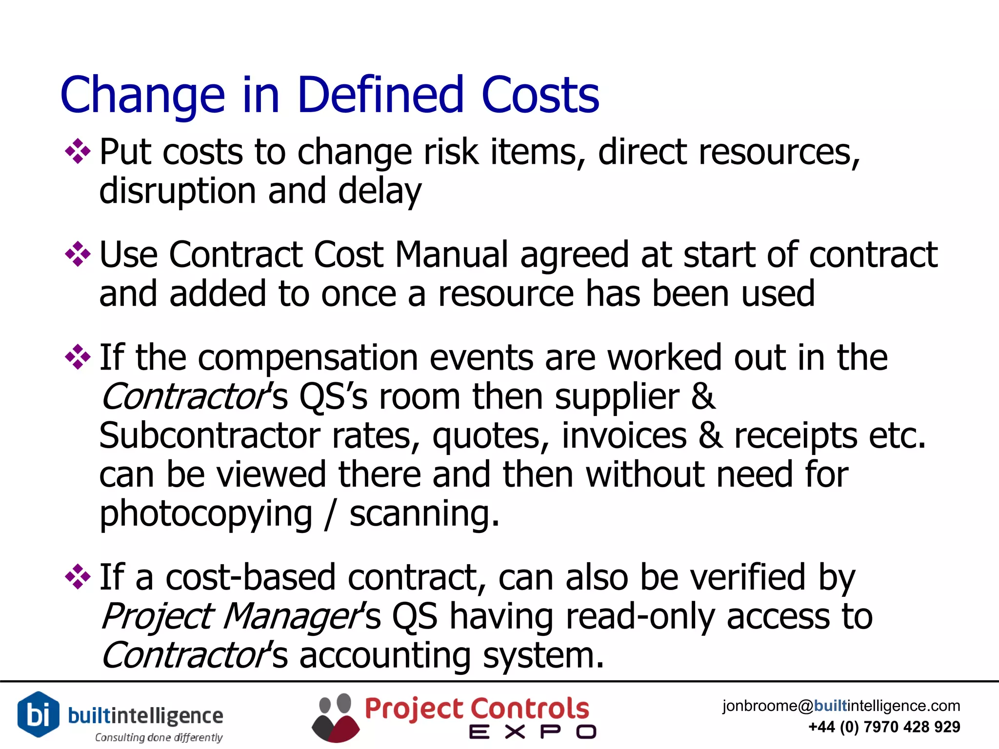 jonbroome@builtintelligence.com
+44 (0) 7970 428 929
Change in Defined Costs
Put costs to change risk items, direct resources,
disruption and delay
Use Contract Cost Manual agreed at start of contract
and added to once a resource has been used
If the compensation events are worked out in the
Contractor’s QS’s room then supplier &
Subcontractor rates, quotes, invoices & receipts etc.
can be viewed there and then without need for
photocopying / scanning.
If a cost-based contract, can also be verified by
Project Manager’s QS having read-only access to
Contractor’s accounting system.
 