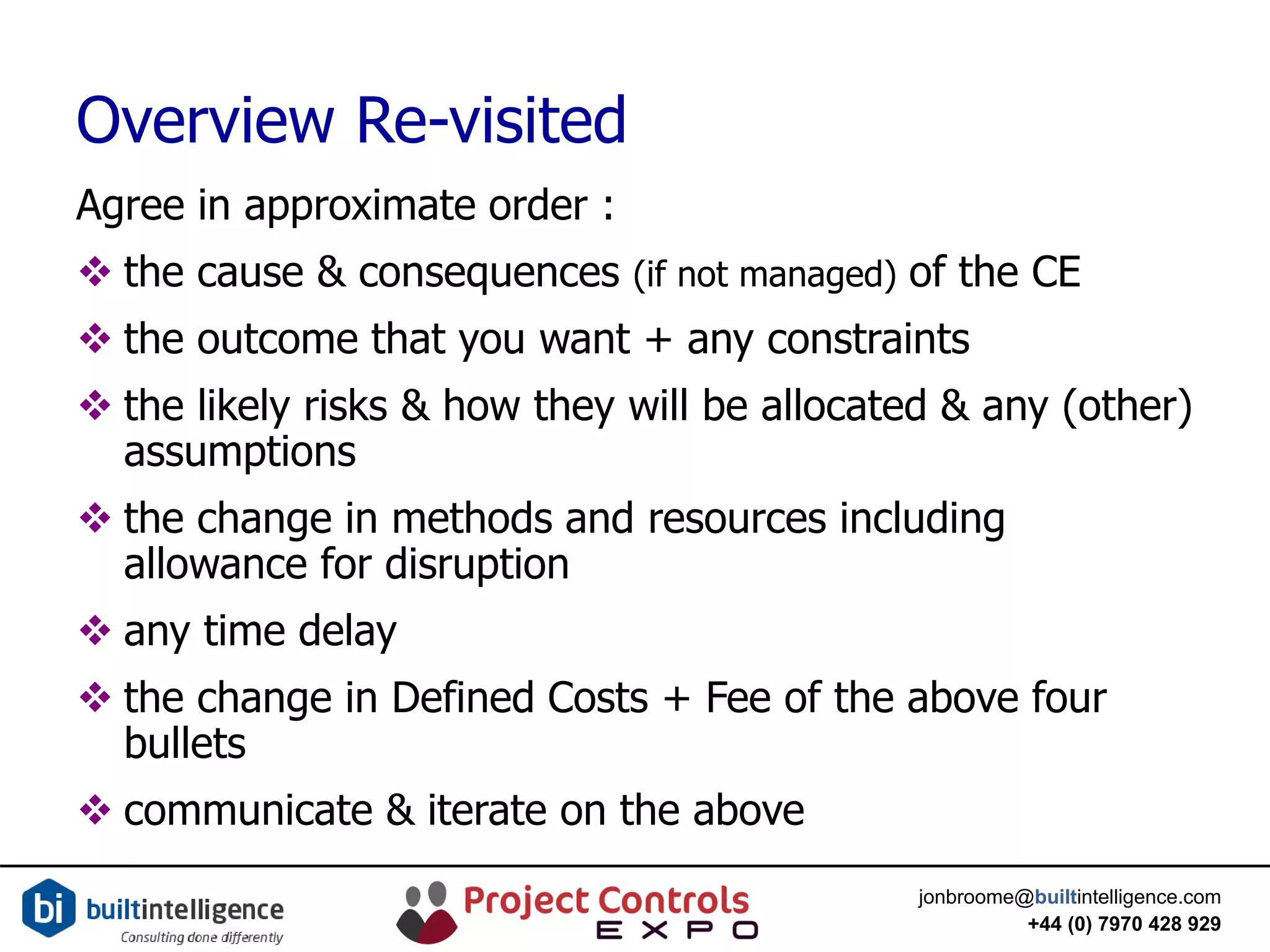 jonbroome@builtintelligence.com
+44 (0) 7970 428 929
Overview Re-visited
Agree in approximate order :
 the cause & consequences (if not managed) of the CE
 the outcome that you want + any constraints
 the likely risks & how they will be allocated & any (other)
assumptions
 the change in methods and resources including
allowance for disruption
 any time delay
 the change in Defined Costs + Fee of the above four
bullets
 communicate & iterate on the above
 