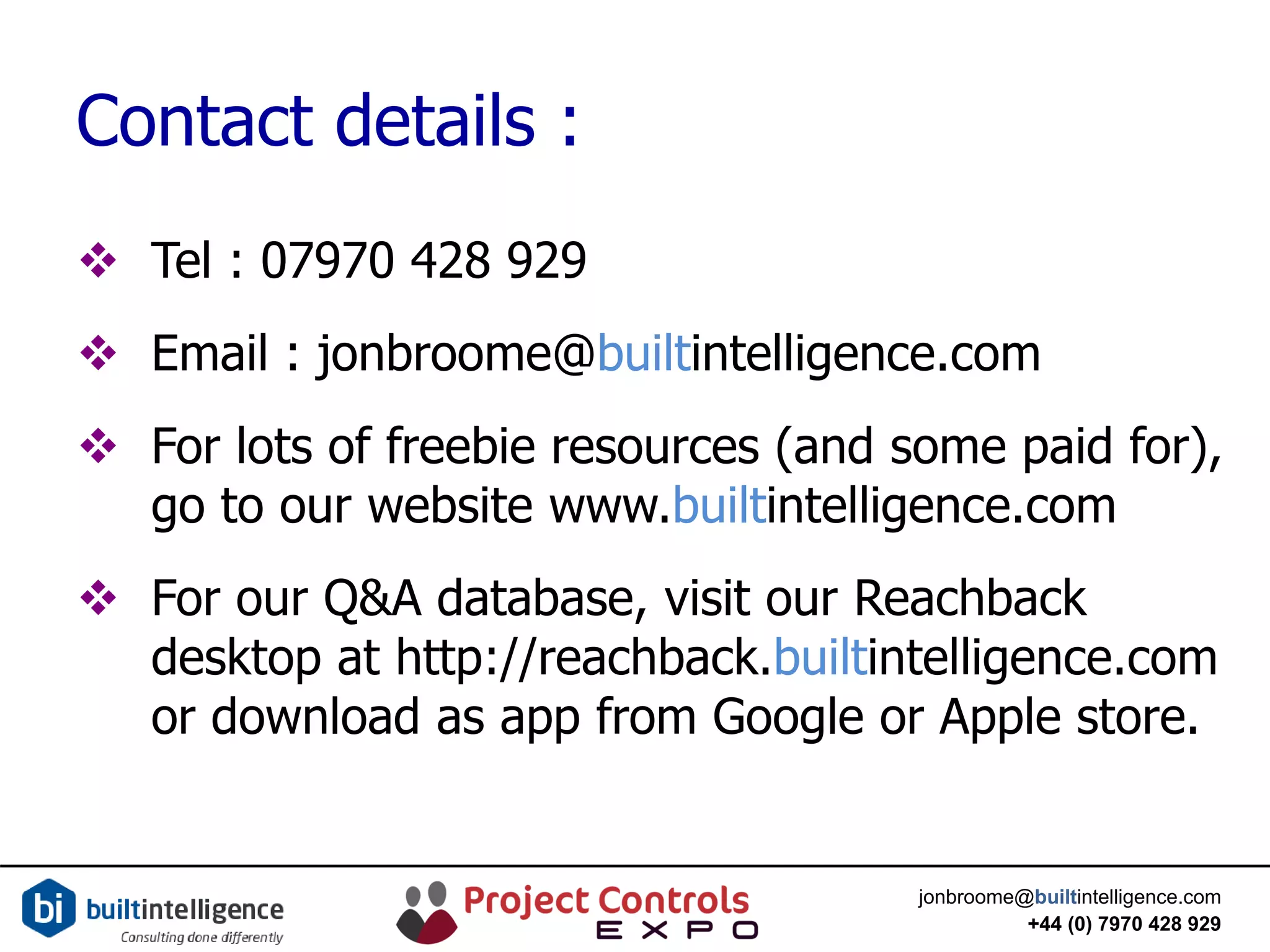 jonbroome@builtintelligence.com
+44 (0) 7970 428 929
Contact details :
 Tel : 07970 428 929
 Email : jonbroome@builtintelligence.com
 For lots of freebie resources (and some paid for),
go to our website www.builtintelligence.com
 For our Q&A database, visit our Reachback
desktop at http://reachback.builtintelligence.com
or download as app from Google or Apple store.
 