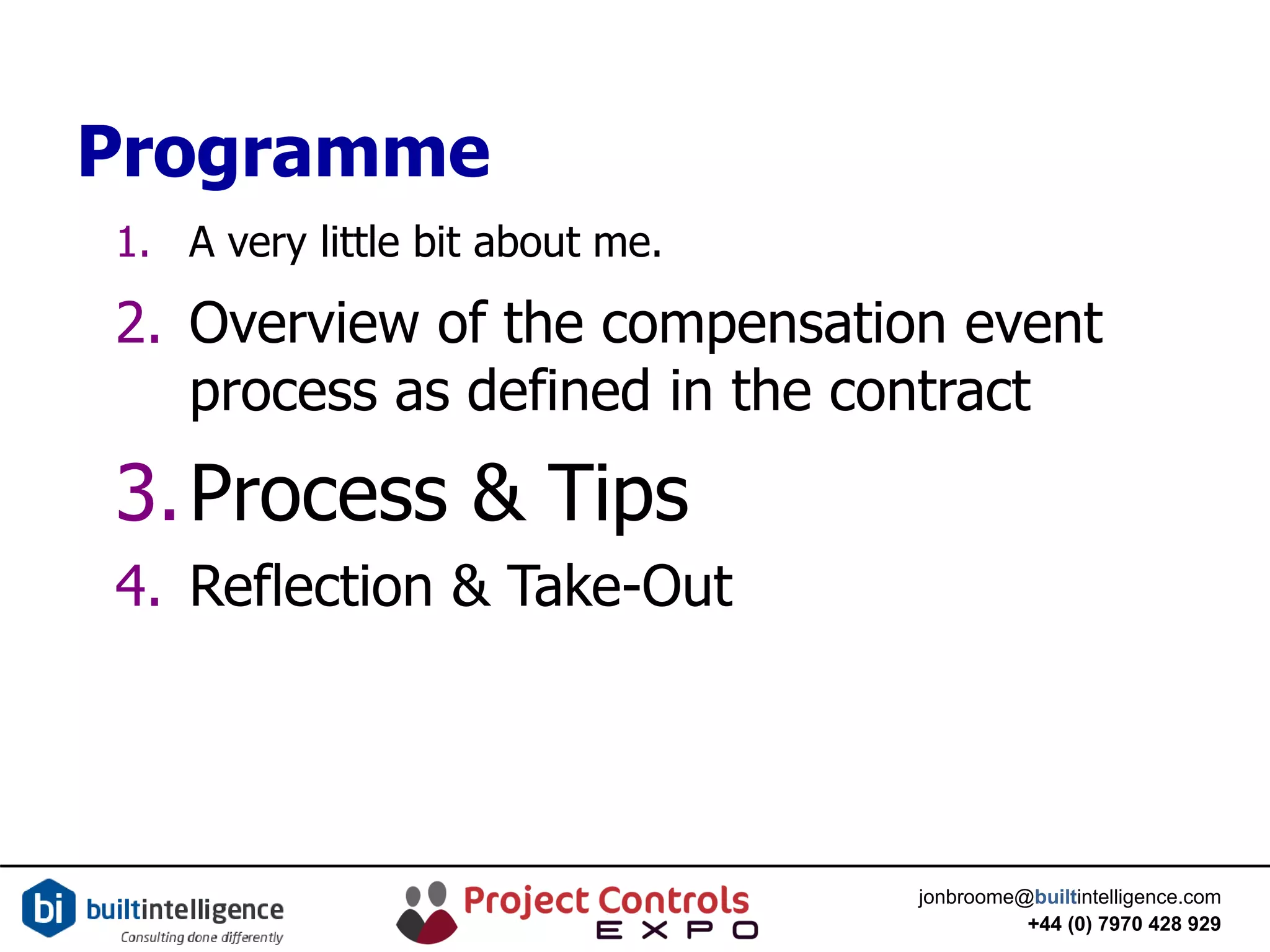 jonbroome@builtintelligence.com
+44 (0) 7970 428 929
Programme
1. A very little bit about me.
2. Overview of the compensation event
process as defined in the contract
3.Process & Tips
4. Reflection & Take-Out
 