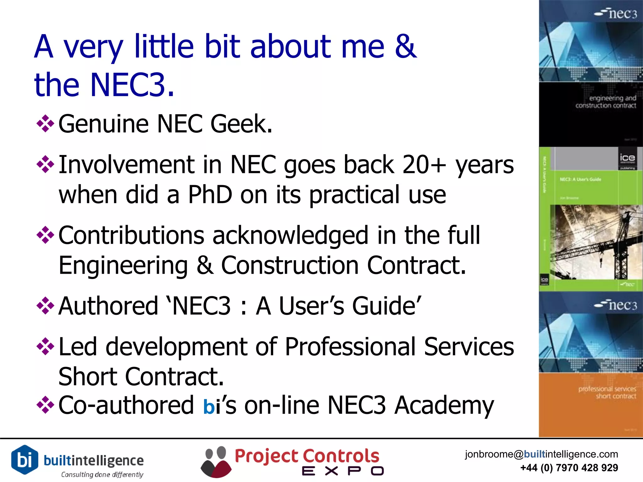 jonbroome@builtintelligence.com
+44 (0) 7970 428 929
A very little bit about me &
the NEC3.
Genuine NEC Geek.
Involvement in NEC goes back 20+ years
when did a PhD on its practical use
Contributions acknowledged in the full
Engineering & Construction Contract.
Authored ‘NEC3 : A User’s Guide’
Led development of Professional Services
Short Contract.
Co-authored bi’s on-line NEC3 Academy
 