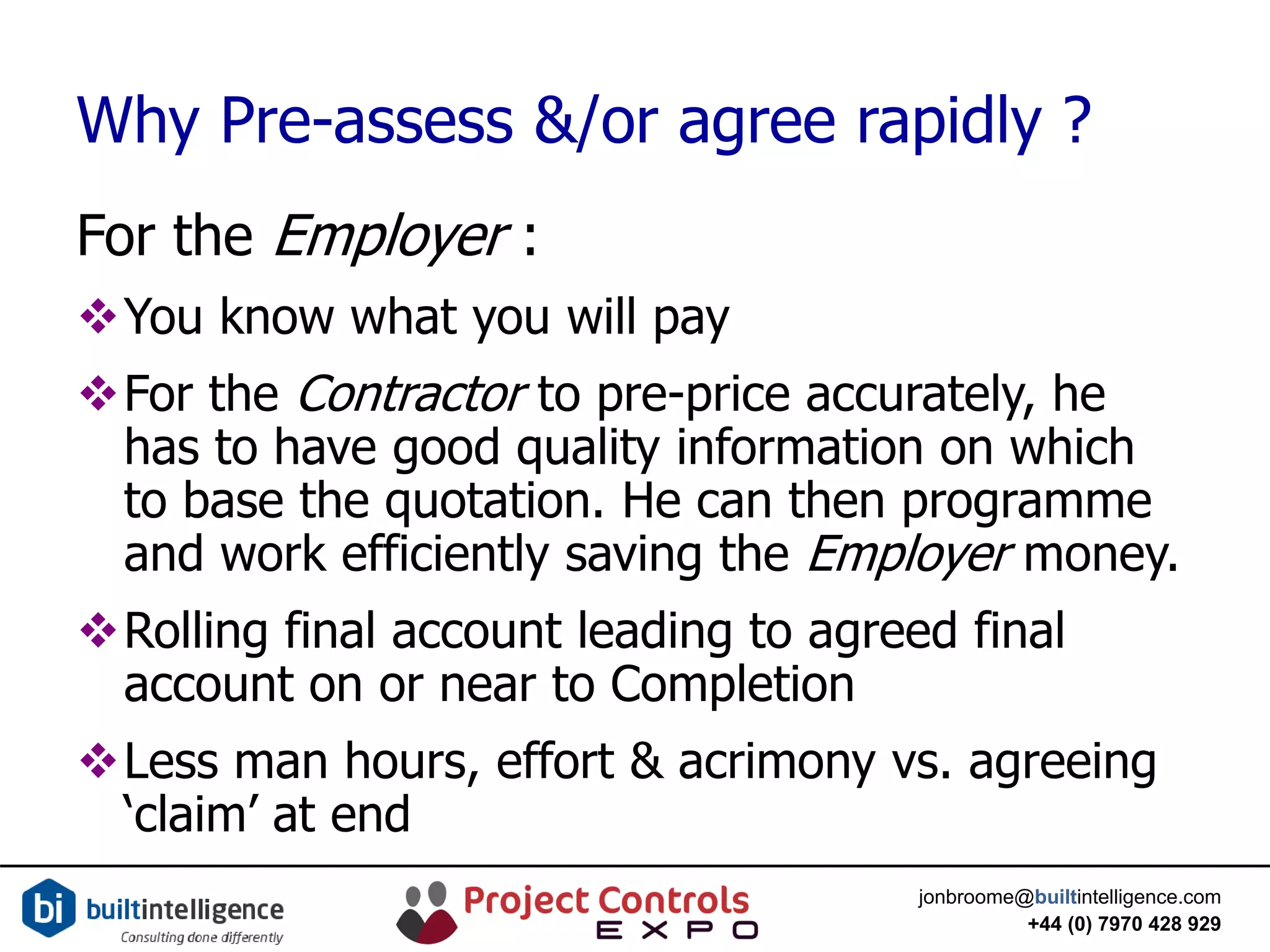jonbroome@builtintelligence.com
+44 (0) 7970 428 929
Why Pre-assess &/or agree rapidly ?
For the Employer :
You know what you will pay
For the Contractor to pre-price accurately, he
has to have good quality information on which
to base the quotation. He can then programme
and work efficiently saving the Employer money.
Rolling final account leading to agreed final
account on or near to Completion
Less man hours, effort & acrimony vs. agreeing
‘claim’ at end
 