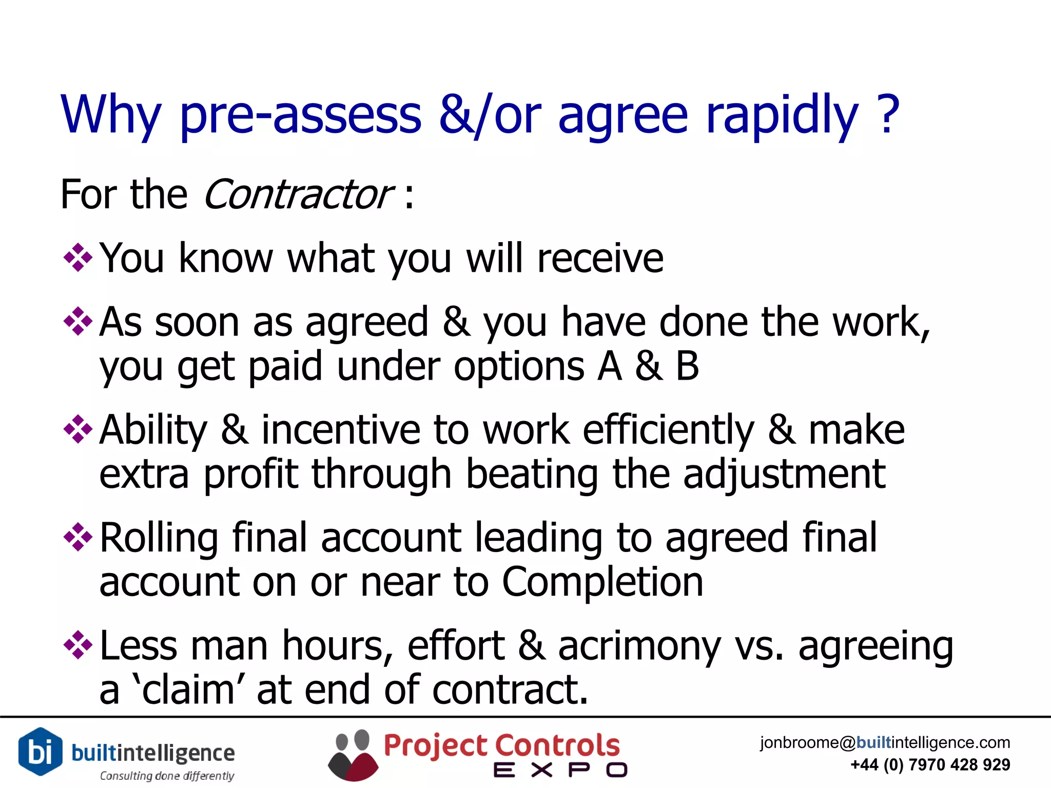 jonbroome@builtintelligence.com
+44 (0) 7970 428 929
Why pre-assess &/or agree rapidly ?
For the Contractor :
You know what you will receive
As soon as agreed & you have done the work,
you get paid under options A & B
Ability & incentive to work efficiently & make
extra profit through beating the adjustment
Rolling final account leading to agreed final
account on or near to Completion
Less man hours, effort & acrimony vs. agreeing
a ‘claim’ at end of contract.
 