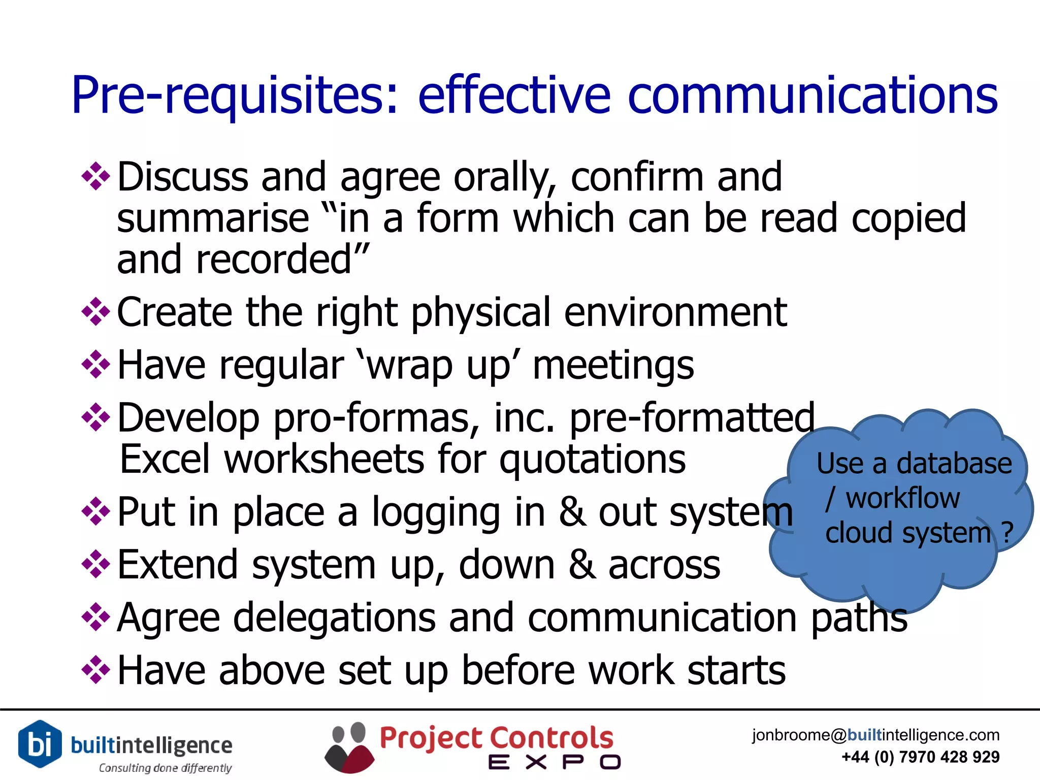 jonbroome@builtintelligence.com
+44 (0) 7970 428 929
Pre-requisites: effective communications
Use a database
/ workflow
cloud system ?
Discuss and agree orally, confirm and
summarise “in a form which can be read copied
and recorded”
Create the right physical environment
Have regular ‘wrap up’ meetings
Develop pro-formas, inc. pre-formatted
Excel worksheets for quotations
Put in place a logging in & out system
Extend system up, down & across
Agree delegations and communication paths
Have above set up before work starts
 