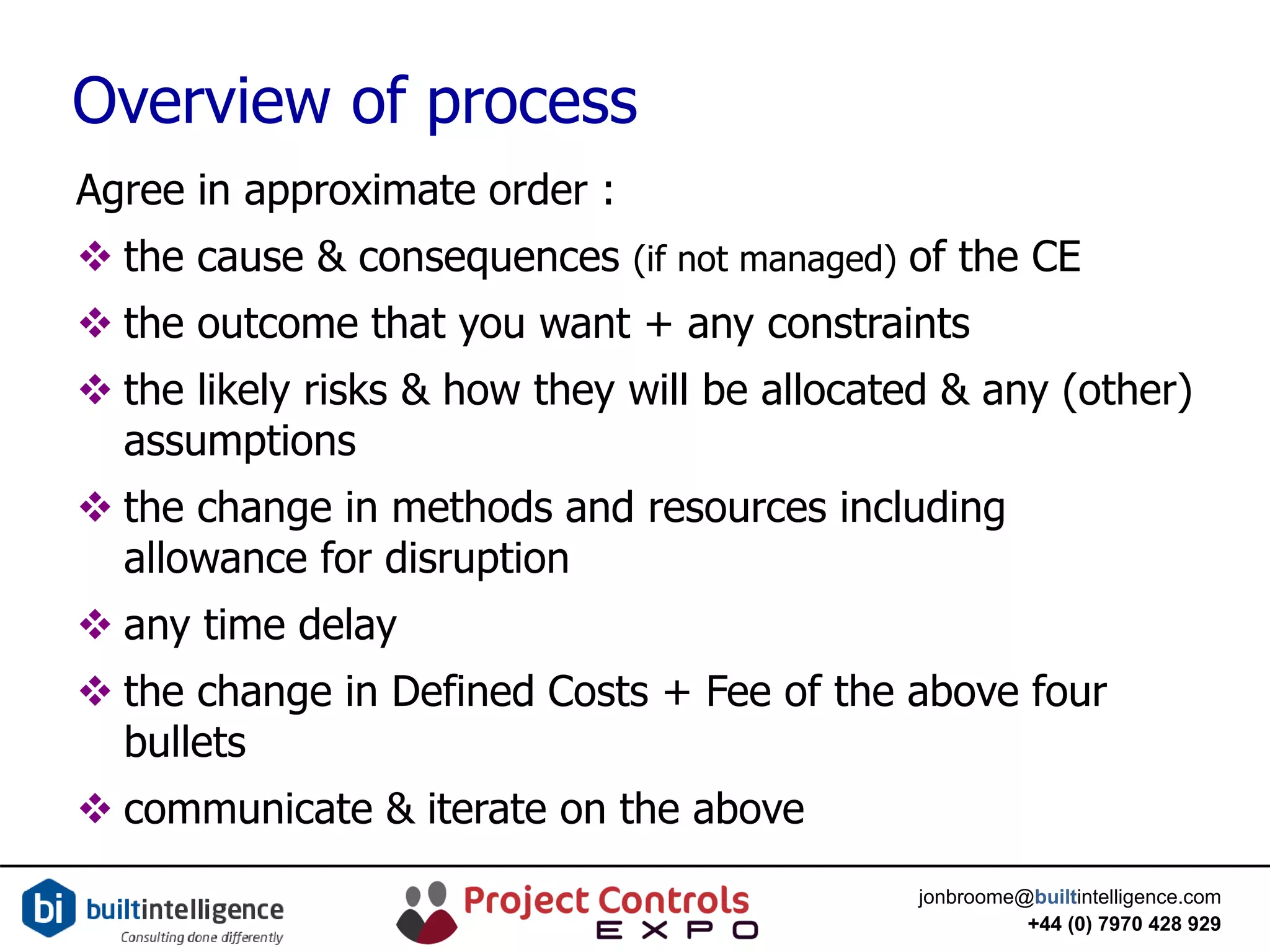 jonbroome@builtintelligence.com
+44 (0) 7970 428 929
Overview of process
Agree in approximate order :
 the cause & consequences (if not managed) of the CE
 the outcome that you want + any constraints
 the likely risks & how they will be allocated & any (other)
assumptions
 the change in methods and resources including
allowance for disruption
 any time delay
 the change in Defined Costs + Fee of the above four
bullets
 communicate & iterate on the above
 