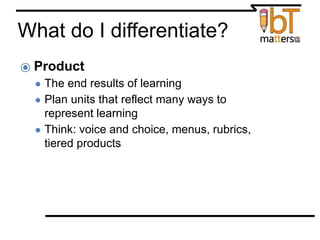 What do I differentiate?
⦿ Product
● The end results of learning
● Plan units that reflect many ways to
represent learning
● Think: voice and choice, menus, rubrics,
tiered products
 