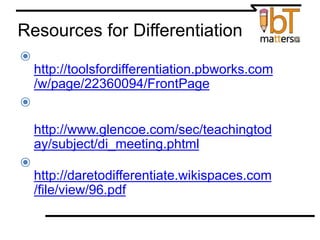 Resources for Differentiation
⦿ Tools for Differentiation
http://toolsfordifferentiation.pbworks.com
/w/page/22360094/FrontPage
⦿ Differentiating Instruction: Meeting
Students Where They Are
http://www.glencoe.com/sec/teachingtod
ay/subject/di_meeting.phtml
⦿ WebQuests: Tools for Differentiation
http://daretodifferentiate.wikispaces.com
/file/view/96.pdf
 