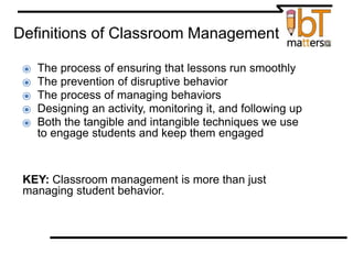 Definitions of Classroom Management
⦿ The process of ensuring that lessons run smoothly
⦿ The prevention of disruptive behavior
⦿ The process of managing behaviors
⦿ Designing an activity, monitoring it, and following up
⦿ Both the tangible and intangible techniques we use
to engage students and keep them engaged
KEY: Classroom management is more than just
managing student behavior.
 