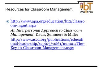 Resources for Classroom Management
⦿ http://www.apa.org/education/k12/classro
om-mgmt.aspx
⦿ An Interpersonal Approach to Classroom
Management, Davis, Summers & Miller
⦿ http://www.ascd.org/publications/educati
onal-leadership/sept03/vol61/num01/The-
Key-to-Classroom-Management.aspx
 