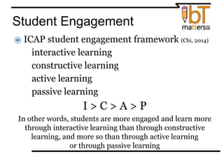 Student Engagement
⦿ ICAP student engagement framework (Chi, 2014)
●interactive learning
●constructive learning
●active learning
●passive learning
I > C > A > P
In other words, students are more engaged and learn more
through interactive learning than through constructive
learning, and more so than through active learning
or through passive learning
 