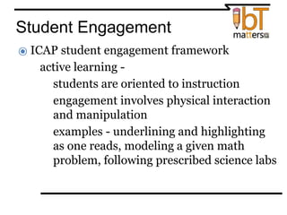 Student Engagement
⦿ ICAP student engagement framework
● active learning -
○students are oriented to instruction
○engagement involves physical interaction
and manipulation
○examples - underlining and highlighting
as one reads, modeling a given math
problem, following prescribed science labs
 