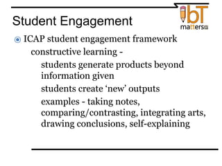 Student Engagement
⦿ ICAP student engagement framework
● constructive learning -
○students generate products beyond
information given
○students create ‘new’ outputs
○examples - taking notes,
comparing/contrasting, integrating arts,
drawing conclusions, self-explaining
 