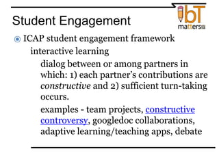Student Engagement
⦿ ICAP student engagement framework
● interactive learning
○dialog between or among partners in
which: 1) each partner’s contributions are
constructive and 2) sufficient turn-taking
occurs.
○examples - team projects, constructive
controversy, googledoc collaborations,
adaptive learning/teaching apps, debate
 