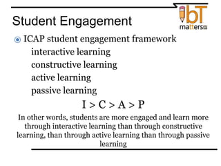 Student Engagement
⦿ ICAP student engagement framework
●interactive learning
●constructive learning
●active learning
●passive learning
I > C > A > P
In other words, students are more engaged and learn more
through interactive learning than through constructive
learning, than through active learning than through passive
learning
 