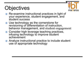 Objectives
⦿ Re-examine instructional practices in light of
your experience, student engagement, and
student success
⦿ Use technology as the cornerstone for
revisioning of differentiation of instruction,
behavior management, and student engagement
⦿ Consider high leverage teaching practices,
infusing technology to improve student
achievement
⦿ Analyze instructional practice to include student
use of appropriate technology
 