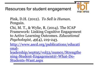 Resources for student engagement
⦿ Pink, D.H. (2012). To Sell is Human.
Penguin.
⦿ Chi, M. T., & Wylie, R. (2014). The ICAP
Framework: Linking Cognitive Engagement
to Active Learning Outcomes. Educational
Psychologist, 49(4), 219-243.
⦿ http://www.ascd.org/publications/educati
onal-
leadership/sept95/vol53/num01/Strengthe
ning-Student-Engagement@-What-Do-
Students-Want.aspx
 