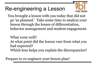 Re-engineering a Lesson
You brought a lesson with you today that did not
go ‘as planned.’ Take some time to analyze your
lesson through the lenses of differentiation,
behavior management and student engagement.
⦿ What went well?
⦿At what point did the lesson veer from what you
had expected?
⦿ Which lens helps you explain the discrepancies?
Prepare to re-engineer your lesson plan!
 