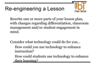 Re-engineering a Lesson
⦿ Rewrite one or more parts of your lesson plan,
with changes regarding differentiation, classroom
management and/or student engagement in
mind.
⦿ Consider what technology could do for you…
● How could you use technology to enhance
instruction?
● How could students use technology to enhance
their learning?
 