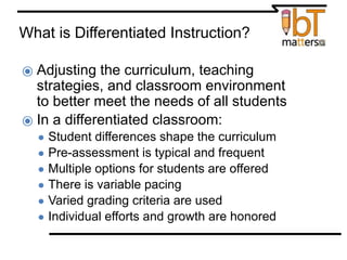 What is Differentiated Instruction?
⦿ Adjusting the curriculum, teaching
strategies, and classroom environment
to better meet the needs of all students
⦿ In a differentiated classroom:
● Student differences shape the curriculum
● Pre-assessment is typical and frequent
● Multiple options for students are offered
● There is variable pacing
● Varied grading criteria are used
● Individual efforts and growth are honored
from How to Differentiate Mixed-Ability Classrooms by Carol-Ann Tomlinson
 