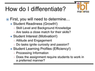 How do I differentiate?
⦿ First, you will need to determine…
● Student Readiness (Growth!)
○ Skill Level and Background Knowledge
○ Are tasks a close match for their skills?
● Student Interest (Motivation!)
○ Attitude and Engagement
○ Do tasks ignite curiosity and passion?
● Student Learning Profiles (Efficiency!)
○ Processing Information
○ Does the assignment require students to work in
a preferred manner?
 