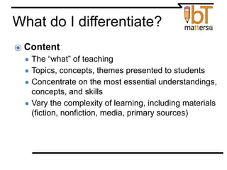 What do I differentiate?
⦿ Content
● The “what” of teaching
● Topics, concepts, themes presented to students
● Concentrate on the most essential understandings,
concepts, and skills
● Vary the complexity of learning, including materials
(fiction, nonfiction, media, primary sources)
From Differentiating Instruction in the Regular Classroom by Diana Heacox
 