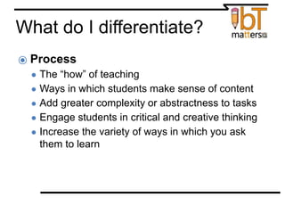 What do I differentiate?
⦿ Process
● The “how” of teaching
● Ways in which students make sense of content
● Add greater complexity or abstractness to tasks
● Engage students in critical and creative thinking
● Increase the variety of ways in which you ask
them to learn
 