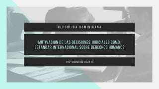 Motivacion de las decisiones judiciales como
estándar internacional sobre derechos humanos
Por: Rafelina Ruiz R.
R E P Ú B L I C A D O M I N I C A N A
 