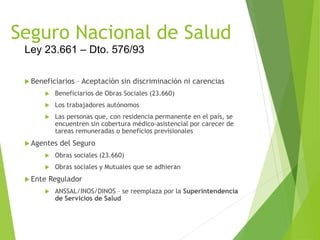 Seguro Nacional de Salud
 Beneficiarios – Aceptación sin discriminación ni carencias
 Beneficiarios de Obras Sociales (23.660)
 Los trabajadores autónomos
 Las personas que, con residencia permanente en el país, se
encuentren sin cobertura médico-asistencial por carecer de
tareas remuneradas o beneficios previsionales
 Agentes del Seguro
 Obras sociales (23.660)
 Obras sociales y Mutuales que se adhieran
 Ente Regulador
 ANSSAL/INOS/DINOS – se reemplaza por la Superintendencia
de Servicios de Salud
Ley 23.661 – Dto. 576/93
 